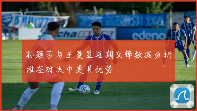 孙颖莎与王曼昱近期交锋数据分析谁在对决中更具优势