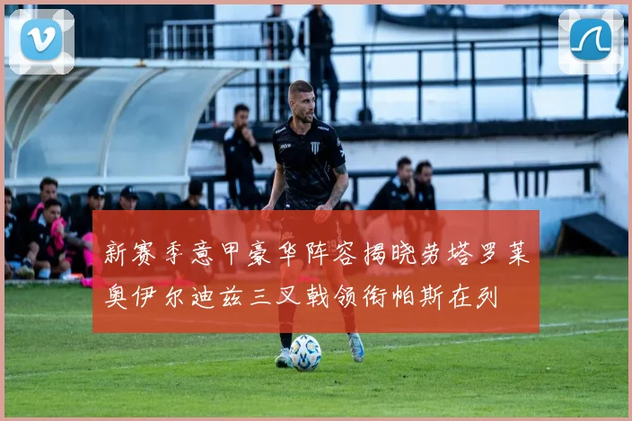 新赛季意甲豪华阵容揭晓劳塔罗莱奥伊尔迪兹三叉戟领衔帕斯在列